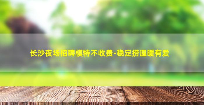 长沙夜场招聘模特不收费-稳定捞温暖有爱